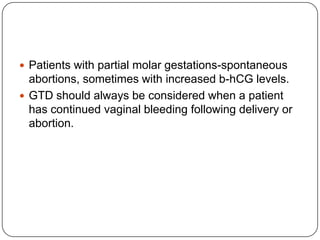  Patients with partial molar gestations-spontaneous
  abortions, sometimes with increased b-hCG levels.
 GTD should always be considered when a patient
  has continued vaginal bleeding following delivery or
  abortion.
 