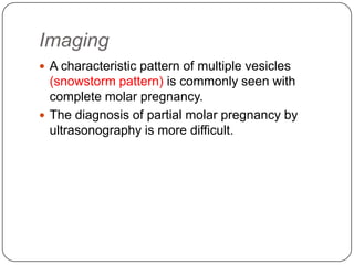 Imaging
 A characteristic pattern of multiple vesicles
  (snowstorm pattern) is commonly seen with
  complete molar pregnancy.
 The diagnosis of partial molar pregnancy by
  ultrasonography is more difficult.
 