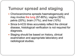 Tumour spread and staging
 Choriocarcinoma spreads haematogenously and
  may involve the lung (57-80%), vagina (30%),
  pelvis (20%), brain (17%), and liver (10%)
 Since b-hCG titres accurately reflect the clinical
  disease, histological verification is not required for
  diagnosis.
 Staging should be based on history, clinical
  examination and appropriate laboratory and
  radiological studies.
 
