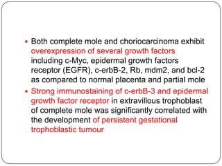  Both complete mole and choriocarcinoma exhibit
  overexpression of several growth factors
  including c-Myc, epidermal growth factors
  receptor (EGFR), c-erbB-2, Rb, mdm2, and bcl-2
  as compared to normal placenta and partial mole
 Strong immunostaining of c-erbB-3 and epidermal
  growth factor receptor in extravillous trophoblast
  of complete mole was significantly correlated with
  the development of persistent gestational
  trophoblastic tumour
 