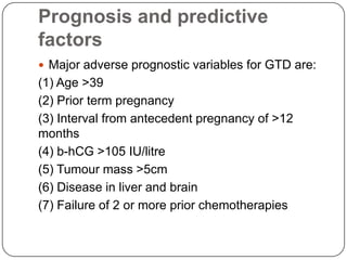 Prognosis and predictive
factors
 Major adverse prognostic variables for GTD are:
(1) Age >39
(2) Prior term pregnancy
(3) Interval from antecedent pregnancy of >12
months
(4) b-hCG >105 IU/litre
(5) Tumour mass >5cm
(6) Disease in liver and brain
(7) Failure of 2 or more prior chemotherapies
 