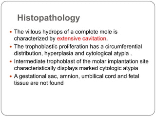 Histopathology
 The villous hydrops of a complete mole is
  characterized by extensive cavitation.
 The trophoblastic proliferation has a circumferential
  distribution, hyperplasia and cytological atypia .
 Intermediate trophoblast of the molar implantation site
  characteristically displays marked cytologic atypia
 A gestational sac, amnion, umbilical cord and fetal
  tissue are not found
 