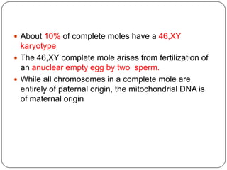  About 10% of complete moles have a 46,XY
  karyotype
 The 46,XY complete mole arises from fertilization of
  an anuclear empty egg by two sperm.
 While all chromosomes in a complete mole are
  entirely of paternal origin, the mitochondrial DNA is
  of maternal origin
 