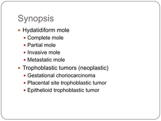 Synopsis
 Hydatidiform mole
   Complete mole
   Partial mole
   Invasive mole
   Metastatic mole
 Trophoblastic tumors (neoplastic)
   Gestational choriocarcinoma
   Placental site trophoblastic tumor
   Epithelioid trophoblastic tumor
 