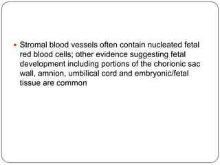  Stromal blood vessels often contain nucleated fetal
 red blood cells; other evidence suggesting fetal
 development including portions of the chorionic sac
 wall, amnion, umbilical cord and embryonic/fetal
 tissue are common
 