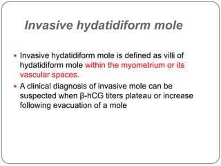 Invasive hydatidiform mole

 Invasive hydatidiform mole is defined as villi of
  hydatidiform mole within the myometrium or its
  vascular spaces.
 A clinical diagnosis of invasive mole can be
  suspected when β-hCG titers plateau or increase
  following evacuation of a mole
 