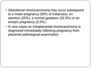  Gestational choriocarcinoma may occur subsequent
  to a molar pregnancy (50% of instances), an
  abortion (25%), a normal gestation (22.5%) or an
  ectopic pregnancy (2.5%)
 In rare cases an intraplacental choriocarcinoma is
  diagnosed immediately following pregnancy from
  placental pathological examination
 