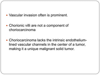  Vascular invasion often is prominent.


 Chorionic villi are not a component of
 choriocarcinoma

 Choriocarcinoma lacks the intrinsic endothelium-
 lined vascular channels in the center of a tumor,
 making it a unique malignant solid tumor.
 