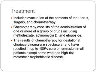 Treatment
 Includes evacuation of the contents of the uterus,
  surgery, and chemotherapy.
 Chemotherapy consists of the administration of
  one or more of a group of drugs including
  methotrexate, actinomycin D, and etoposide.
 The results of chemotherapy for gestational
  choriocarcinoma are spectacular and have
  resulted in up to 100% cure or remission in all
  patients except some who had high-risk
  metastatic trophoblastic disease.
 