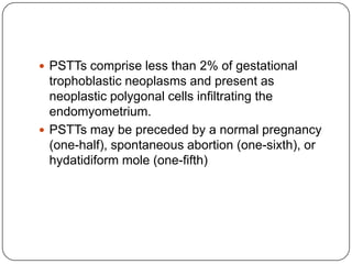  PSTTs comprise less than 2% of gestational
  trophoblastic neoplasms and present as
  neoplastic polygonal cells infiltrating the
  endomyometrium.
 PSTTs may be preceded by a normal pregnancy
  (one-half), spontaneous abortion (one-sixth), or
  hydatidiform mole (one-fifth)
 