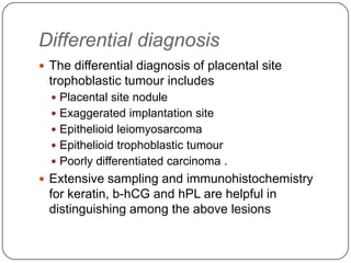 Differential diagnosis
 The differential diagnosis of placental site
 trophoblastic tumour includes
   Placental site nodule
   Exaggerated implantation site
   Epithelioid leiomyosarcoma
   Epithelioid trophoblastic tumour
   Poorly differentiated carcinoma .
 Extensive sampling and immunohistochemistry
 for keratin, b-hCG and hPL are helpful in
 distinguishing among the above lesions
 