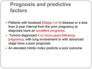Prognosis and predictive
   factors

 Patients with localized (Stage I or II) disease or a less
  than 2-year interval from the prior pregnancy to
  diagnosis have an excellent prognosis.
 Tumors diagnosed 4 or more years following
  pregnancy, with lung involvement or with advanced
  stage have a poor prognosis.
 An elevated mitotic index predicts a poor outcome
 