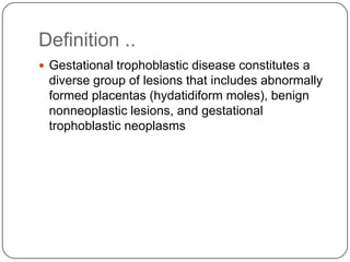 Definition ..
 Gestational trophoblastic disease constitutes a
 diverse group of lesions that includes abnormally
 formed placentas (hydatidiform moles), benign
 nonneoplastic lesions, and gestational
 trophoblastic neoplasms
 