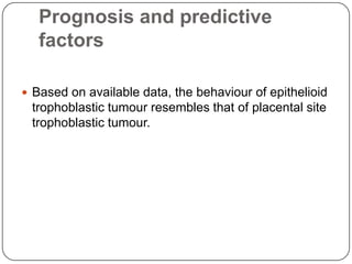Prognosis and predictive
   factors

 Based on available data, the behaviour of epithelioid
 trophoblastic tumour resembles that of placental site
 trophoblastic tumour.
 