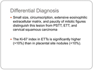 Differential Diagnosis
 Small size, circumscription, extensive eosinophilic
 extracellular matrix, and paucity of mitotic figures
 distinguish this lesion from PSTT, ETT, and
 cervical squamous carcinoma

 The Ki-67 index in ETTs is significantly higher
 (>10%) than in placental site nodules (<10%).
 