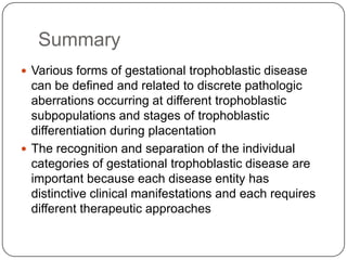 Summary
 Various forms of gestational trophoblastic disease
  can be defined and related to discrete pathologic
  aberrations occurring at different trophoblastic
  subpopulations and stages of trophoblastic
  differentiation during placentation
 The recognition and separation of the individual
  categories of gestational trophoblastic disease are
  important because each disease entity has
  distinctive clinical manifestations and each requires
  different therapeutic approaches
 