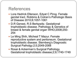 References
 Lora Hedrick Ellenson, Edyat C Pirog. Female
  genital tract. Robbins & Cotran’s Pathologic Basis
  of Disease 2010;8;1057-1061
 D.R Genest, R.S Berkpwitz. Gestational
  trophoblastic disease. Pathology & Genetics of
  breast & female genital organ WHO;2008;250-
  254
 Le Ming Shih, Micheal T Mazur. Female
  reproductive system and peritoneum. Gestational
  trophoblastic disease. Sternberg’s Diagnostic
  Surgical Patholgy;2;5;2049-2068
 Rosai & Ackerman’s Surgical Pathology.
  Gestational trophoblastic disease;2;9;1740-1749
 