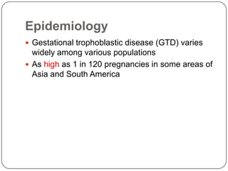 Epidemiology
 Gestational trophoblastic disease (GTD) varies
  widely among various populations
 As high as 1 in 120 pregnancies in some areas of
  Asia and South America
 