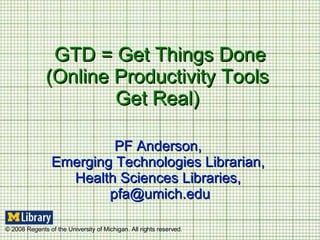 GTD = Get Things Done (Online Productivity Tools  Get Real)  PF Anderson,  Emerging Technologies Librarian,  Health Sciences Libraries,  [email_address] © 2008 Regents of the University of Michigan. All rights reserved. 