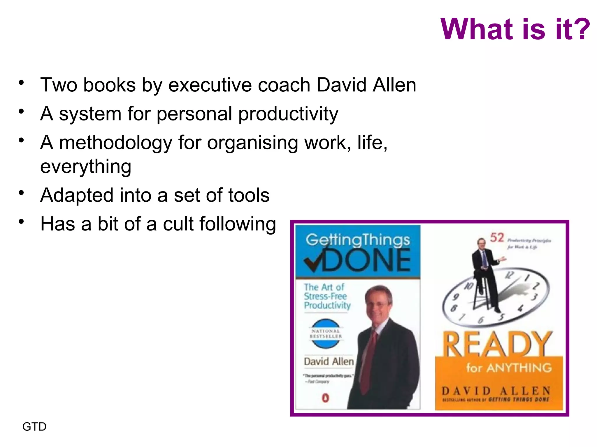 What is it? Two books by executive coach David Allen A system for personal productivity A methodology for organising work, life, everything Adapted into a set of tools Has a bit of a cult following GTD 