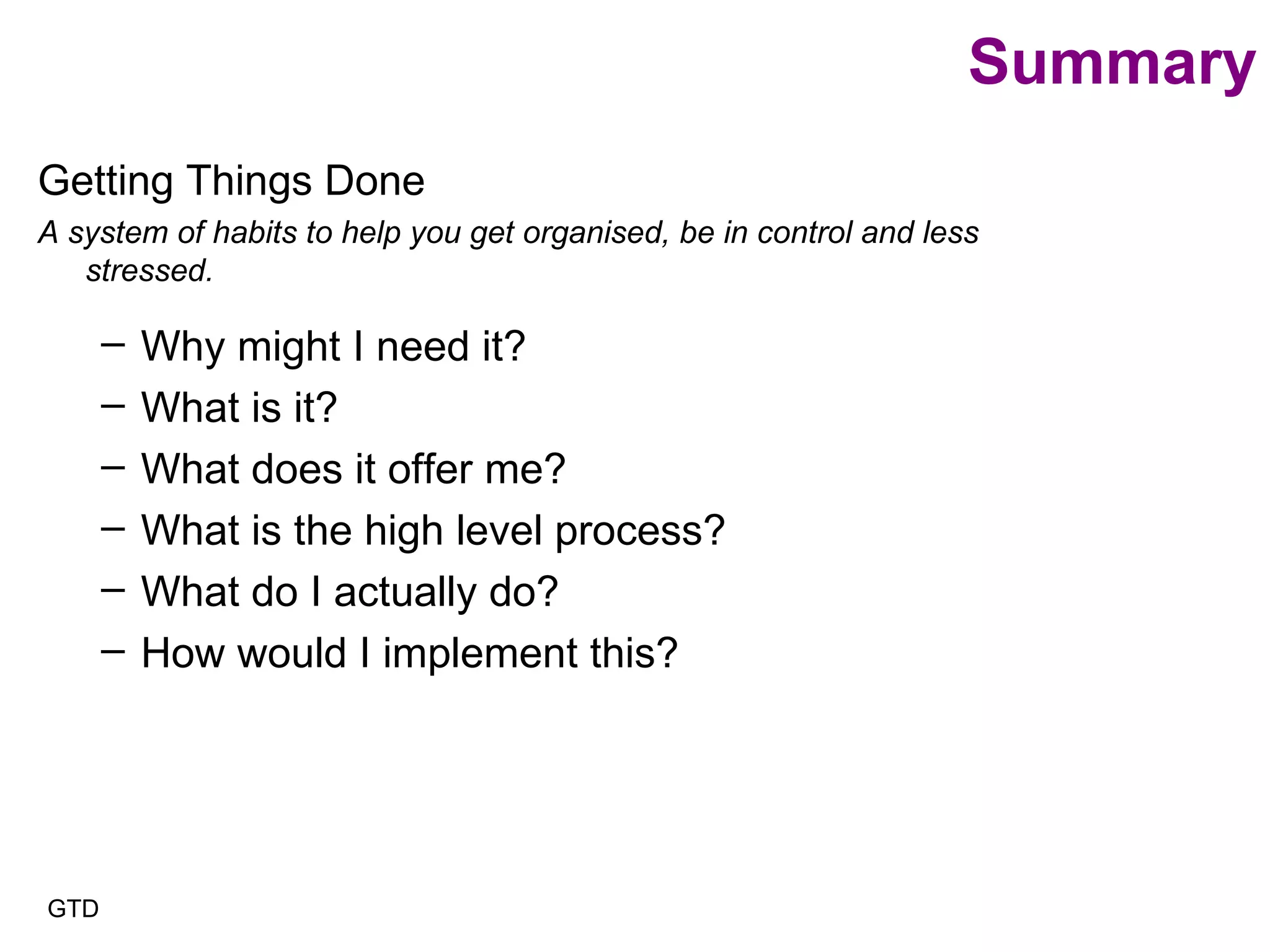 Summary Getting Things Done A system of habits to help you get organised, be in control and less stressed. Why might I need it? What is it? What does it offer me? What is the high level process? What do I actually do? How would I implement this? GTD 