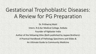 Gestational Trophoblastic Diseases:
A Review for PG Preparation
Dr. Prithwiraj Maiti
Intern, R.G.Kar Medical College, Kolkata
Founder of Pgblaster India
Author of the following titles (Both published by Jaypee Brothers):
A Practical Handbook of Pathology Specimens and Slides &
An Ultimate Guide to Community Medicine
 