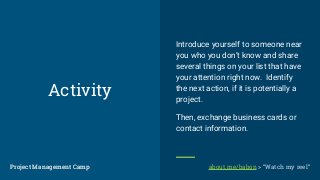 Activity
Introduce yourself to someone near
you who you don’t know and share
several things on your list that have
your attention right now. Identify
the next action, if it is potentially a
project.
Then, exchange business cards or
contact information.
Project Management CampProject Management Camp about.me/babon > “Watch my reel”
 
