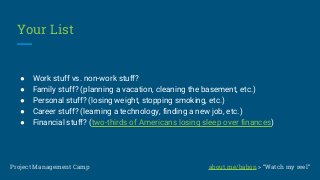 Your List
● Work stuff vs. non-work stuff?
● Family stuff? (planning a vacation, cleaning the basement, etc.)
● Personal stuff? (losing weight, stopping smoking, etc.)
● Career stuff? (learning a technology, finding a new job, etc.)
● Financial stuff? (two-thirds of Americans losing sleep over finances)
Project Management Camp about.me/babon > “Watch my reel”
 