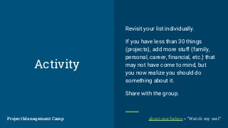 Activity
Revisit your list individually.
If you have less than 30 things
(projects), add more stuff (family,
personal, career, financial, etc.) that
may not have come to mind, but
you now realize you should do
something about it.
Share with the group.
Project Management CampProject Management Camp about.me/babon > “Watch my reel”
 