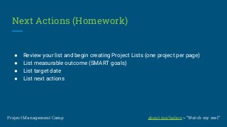 Next Actions (Homework)
● Review your list and begin creating Project Lists (one project per page)
● List measurable outcome (SMART goals)
● List target date
● List next actions
Project Management Camp about.me/babon > “Watch my reel”
 