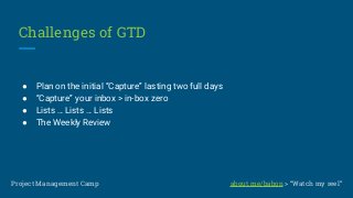 Challenges of GTD
● Plan on the initial “Capture” lasting two full days
● “Capture” your inbox > in-box zero
● Lists … Lists … Lists
● The Weekly Review
Project Management Camp about.me/babon > “Watch my reel”
 