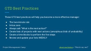 GTD Best Practices
These GTD best practices will help you become a more effective manager:
● The two-minute rule
● In-box zero
● Always ask “What is the next action?”
● Create lists of projects with next actions (amorphous blob of undoability)
● Create a time blocks to perform the five steps
● Review and update your lists WEEKLY
Project Management Camp about.me/babon > “Watch my reel”
 