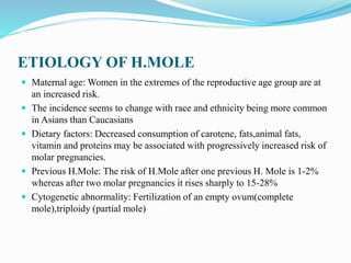 ETIOLOGY OF H.MOLE
 Maternal age: Women in the extremes of the reproductive age group are at
an increased risk.
 The incidence seems to change with race and ethnicity being more common
in Asians than Caucasians
 Dietary factors: Decreased consumption of carotene, fats,animal fats,
vitamin and proteins may be associated with progressively increased risk of
molar pregnancies.
 Previous H.Mole: The risk of H.Mole after one previous H. Mole is 1-2%
whereas after two molar pregnancies it rises sharply to 15-28%
 Cytogenetic abnormality: Fertilization of an empty ovum(complete
mole),triploidy (partial mole)
 
