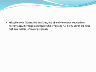  Miscellaneous factors: like smoking, use of oral contraception,previous
miscarriages, increased gammaglobulin levels and AB blood group are other
high risk factors for molar pregnancy
 