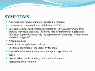 SYMPTOMS
 Amenorrhoea: varying duration (usually 1-2 months)
 Hyperemesis: common due to high levels of HCG
 Vaginal bleeding: most common presentation (90% cases) varying from
spotting to profuse bleeding. The blood may be mixed with a gelatinous
fluid from ruptured cysts giving the appearance of discharge “white currant
in red currant juice”.
 Abdominal pain:
Causes of pain in hydatiform mole are:
 Excessive distension of the uterus by the mole
 Onset of uterine contractions in an attempt to expel the mole
 Sepsis
 Concealed uterine hemorrhage with maternal anemia
 Perforating invasive mole
 