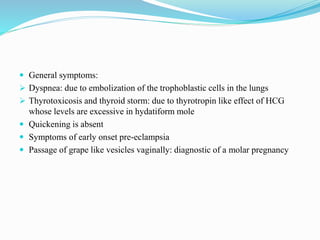  General symptoms:
 Dyspnea: due to embolization of the trophoblastic cells in the lungs
 Thyrotoxicosis and thyroid storm: due to thyrotropin like effect of HCG
whose levels are excessive in hydatiform mole
 Quickening is absent
 Symptoms of early onset pre-eclampsia
 Passage of grape like vesicles vaginally: diagnostic of a molar pregnancy
 