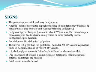 SIGNS
 The patient appears sick and may be dyspneic
 Anemia (mostly microcytic hypochromic due to iron deficiency but may be
megaloblastic due to folate and cyanocobalamine deficiency)
 Early onset pre-eclampsia (present in about 25% cases): The pre-eclamptic
process may be due to uterine enlargement or more probably due to
trophoblastic proliferation
 Per abdomen: On abdominal palpation
 The uterus is bigger than the gestational period in 50-70% cases, equivalent
in 20-35% cases, smaller in rest 10-15% cases.
 It feels doughy as uterus is full of mole without much amniotic fluid.
 Due to absence of fetus in a complete mole, fetal parts, fetal movement,
external ballotment are missing
 Fetal heart cannot be heard
 