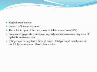  Vaginal examination:
 Internal ballotment is absent
 Theca lutein cysts of the ovary may be felt in many cases(50%)
 Presence of grape like vesicles on vaginal examination makes diagnosis of
hydatiform mole certain
 If finger can be negotiated through cervix, fetal parts and membranes are
not felt byt vesicles and blood clots are felt
 