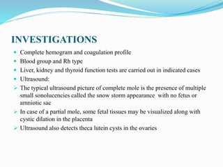 INVESTIGATIONS
 Complete hemogram and coagulation profile
 Blood group and Rh type
 Liver, kidney and thyroid function tests are carried out in indicated cases
 Ultrasound:
 The typical ultrasound picture of complete mole is the presence of multiple
small sonolucencies called the snow storm appearance with no fetus or
amniotic sac
 In case of a partial mole, some fetal tissues may be visualized along with
cystic dilation in the placenta
 Ultrasound also detects theca lutein cysts in the ovaries
 