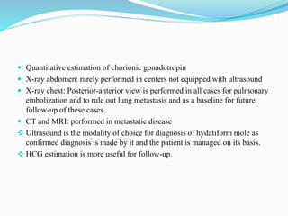  Quantitative estimation of chorionic gonadotropin
 X-ray abdomen: rarely performed in centers not equipped with ultrasound
 X-ray chest: Posterior-anterior view is performed in all cases for pulmonary
embolization and to rule out lung metastasis and as a baseline for future
follow-up of these cases.
 CT and MRI: performed in metastatic disease
 Ultrasound is the modality of choice for diagnosis of hydatiform mole as
confirmed diagnosis is made by it and the patient is managed on its basis.
 HCG estimation is more useful for follow-up.
 