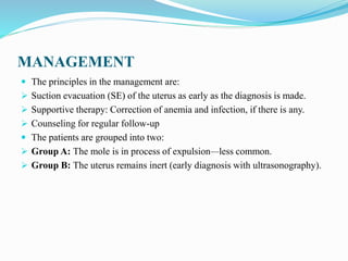 MANAGEMENT
 The principles in the management are:
 Suction evacuation (SE) of the uterus as early as the diagnosis is made.
 Supportive therapy: Correction of anemia and infection, if there is any.
 Counseling for regular follow-up
 The patients are grouped into two:
 Group A: The mole is in process of expulsion—less common.
 Group B: The uterus remains inert (early diagnosis with ultrasonography).
 