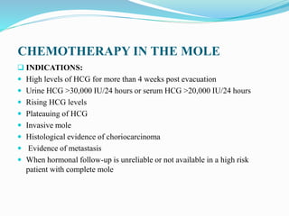 CHEMOTHERAPY IN THE MOLE
 INDICATIONS:
 High levels of HCG for more than 4 weeks post evacuation
 Urine HCG >30,000 IU/24 hours or serum HCG >20,000 IU/24 hours
 Rising HCG levels
 Plateauing of HCG
 Invasive mole
 Histological evidence of choriocarcinoma
 Evidence of metastasis
 When hormonal follow-up is unreliable or not available in a high risk
patient with complete mole
 