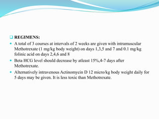  REGIMENS:
 A total of 3 courses at intervals of 2 weeks are given with intramuscular
Methotrexate (1 mg/kg body weight) on days 1,3,5 and 7 and 0.1 mg/kg
folinic acid on days 2,4,6 and 8
 Beta HCG level should decrease by atleast 15%,4-7 days after
Methotrexate.
 Alternatively intravenous Actinomycin D 12 micro/kg body weight daily for
5 days may be given. It is less toxic than Methotrexate.
 