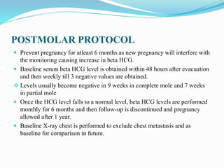 POSTMOLAR PROTOCOL
 Prevent pregnancy for atleast 6 months as new pregnancy will interfere with
the monitoring causing increase in beta HCG.
 Baseline serum beta HCG level is obtained within 48 hours after evacuation
and then weekly till 3 negative values are obtained.
 Levels usually become negative in 9 weeks in complete mole and 7 weeks
in partial mole
 Once the HCG level falls to a normal level, beta HCG levels are performed
monthly for 6 months and then follow-up is discontinued and pregnancy
allowed after 1 year.
 Baseline X-ray chest is performed to exclude chest metastasis and as
baseline for comparison in future.
 