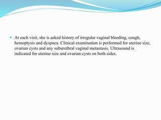  At each visit, she is asked history of irregular vaginal bleeding, cough,
hemoptysis and dyspnea. Clinical examination is performed for uterine size,
ovarian cysts and any suburethral vaginal metastasis. Ultrasound is
indicated for uterine size and ovarian cysts on both sides.
 
