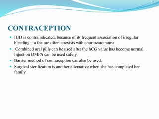CONTRACEPTION
 IUD is contraindicated, because of its frequent association of irregular
bleeding—a feature often coexists with choriocarcinoma.
 Combined oral pills can be used after the hCG value has become normal.
Injection DMPA can be used safely.
 Barrier method of contraception can also be used.
 Surgical sterilization is another alternative when she has completed her
family.
 