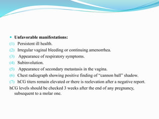  Unfavorable manifestations:
(1) Persistent ill health.
(2) Irregular vaginal bleeding or continuing amenorrhea.
(3) Appearance of respiratory symptoms.
(4) Subinvolution.
(5) Appearance of secondary metastasis in the vagina.
(6) Chest radiograph showing positive finding of “cannon ball” shadow.
(7) hCG titers remain elevated or there is reelevation after a negative report.
hCG levels should be checked 3 weeks after the end of any pregnancy,
subsequent to a molar one.
 