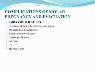 COMPLICATIONS OF MOLAR
PREGNANCYAND EVACUATION
 EARLY COMPLICATIONS:
 Excessive bleeding, hemorrhage and shock
 Pre-eclampsia or eclampsia
 Acute respiratory distress
 Uterine perforation
 Infection
 DIC
 Thyroid storm
 