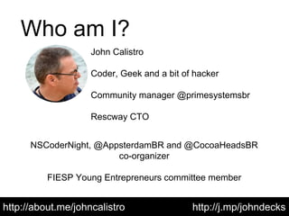 Who am I?
http://about.me/johncalistro
John Calistro
Coder, Geek and a bit of hacker
Community manager @primesystemsbr
Rescway CTO
NSCoderNight, @AppsterdamBR and @CocoaHeadsBR
co-organizer
FIESP Young Entrepreneurs committee member
http://j.mp/johndecks
 