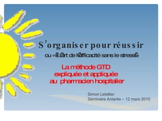 S’organiser pour réussir   ou « L’art de l’efficacité sans le stress » La méthode GTD  expliquée et appliquée  au  pharmacien hospitalier Simon Letellier Séminaire Antarès – 12 mars 2010 